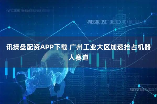 讯操盘配资APP下载 广州工业大区加速抢占机器人赛道