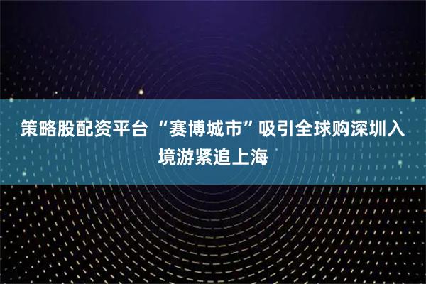 策略股配资平台 “赛博城市”吸引全球购　深圳入境游紧追上海
