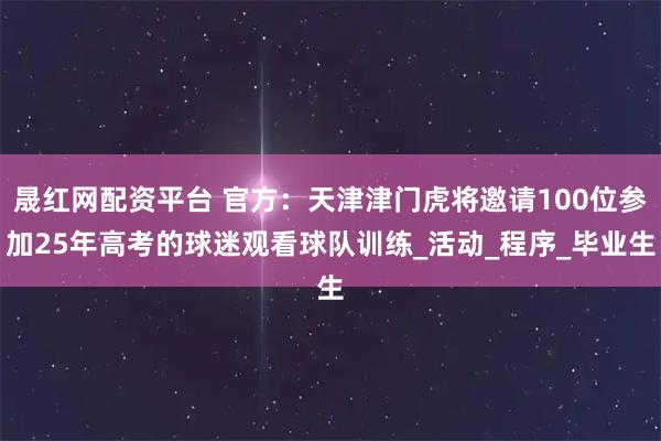 晟红网配资平台 官方：天津津门虎将邀请100位参加25年高考的球迷观看球队训练_活动_程序_毕业生