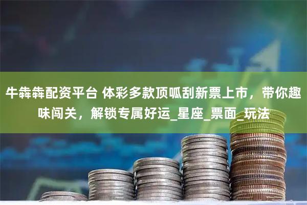 牛犇犇配资平台 体彩多款顶呱刮新票上市，带你趣味闯关，解锁专属好运_星座_票面_玩法