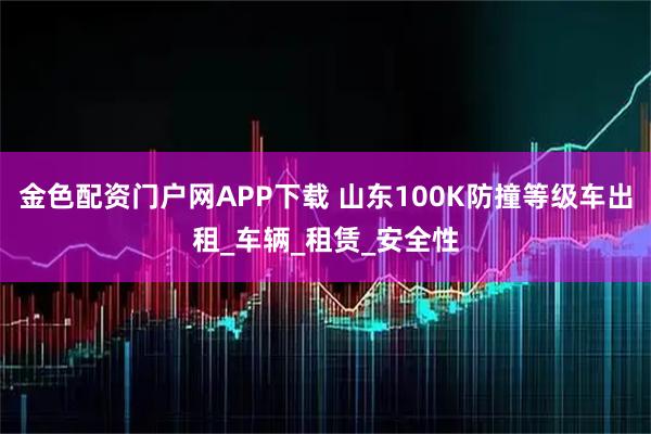 金色配资门户网APP下载 山东100K防撞等级车出租_车辆_租赁_安全性