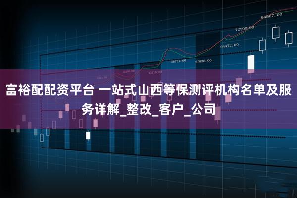 富裕配配资平台 一站式山西等保测评机构名单及服务详解_整改_客户_公司