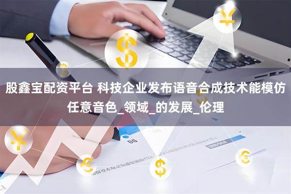 股鑫宝配资平台 科技企业发布语音合成技术能模仿任意音色_领域_的发展_伦理