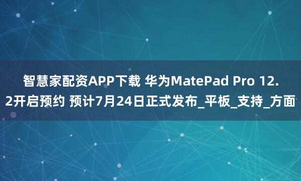智慧家配资APP下载 华为MatePad Pro 12.2开启预约 预计7月24日正式发布_平板_支持_方面