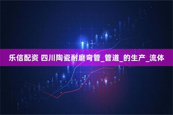 乐信配资 四川陶瓷耐磨弯管_管道_的生产_流体