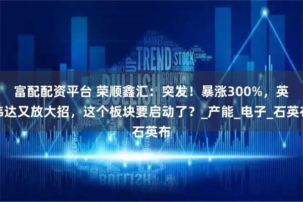 富配配资平台 荣顺鑫汇：突发！暴涨300%，英伟达又放大招，这个板块要启动了？_产能_电子_石英布