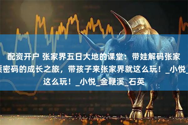 配资开户 张家界五日大地的课堂：带娃解码张家界亿万年地质密码的成长之旅，带孩子来张家界就这么玩！_小悦_金鞭溪_石英