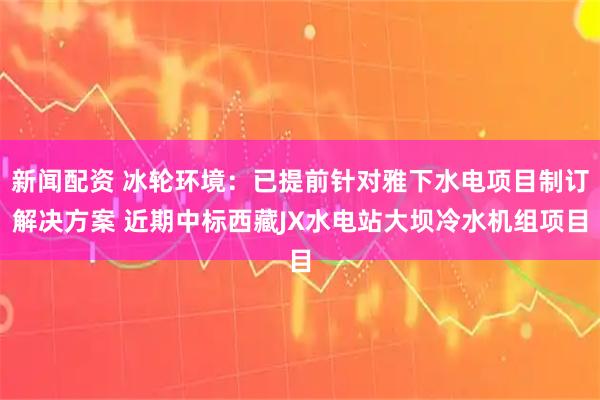 新闻配资 冰轮环境：已提前针对雅下水电项目制订解决方案 近期中标西藏JX水电站大坝冷水机组项目