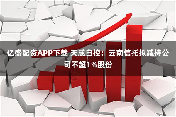 亿盛配资APP下载 天成自控：云南信托拟减持公司不超1%股份