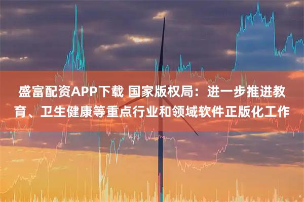 盛富配资APP下载 国家版权局：进一步推进教育、卫生健康等重点行业和领域软件正版化工作