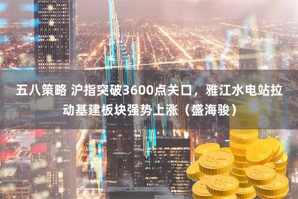 五八策略 沪指突破3600点关口，雅江水电站拉动基建板块强势上涨（盛海骏）