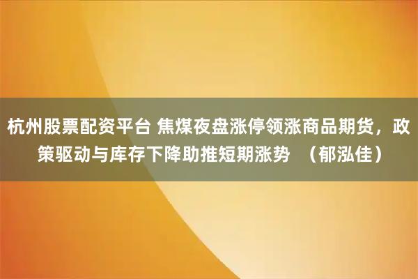 杭州股票配资平台 焦煤夜盘涨停领涨商品期货，政策驱动与库存下降助推短期涨势  （郁泓佳）