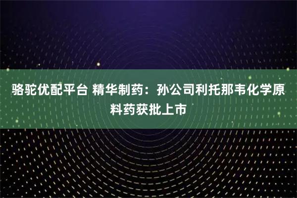 骆驼优配平台 精华制药：孙公司利托那韦化学原料药获批上市