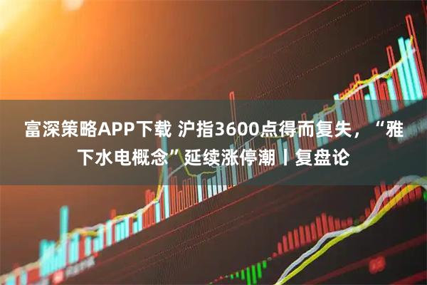 富深策略APP下载 沪指3600点得而复失，“雅下水电概念”延续涨停潮丨复盘论