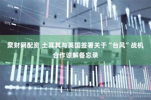 聚财网配资 土耳其与英国签署关于“台风”战机合作谅解备忘录