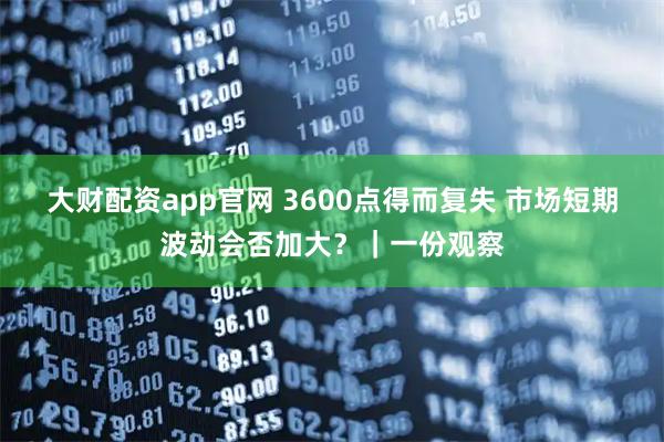 大财配资app官网 3600点得而复失 市场短期波动会否加大？｜一份观察