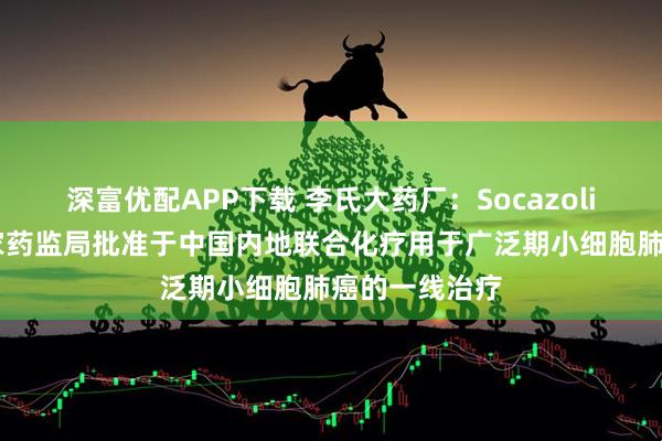 深富优配APP下载 李氏大药厂：Socazolimab已获国家药监局批准于中国内地联合化疗用于广泛期小细胞肺癌的一线治疗