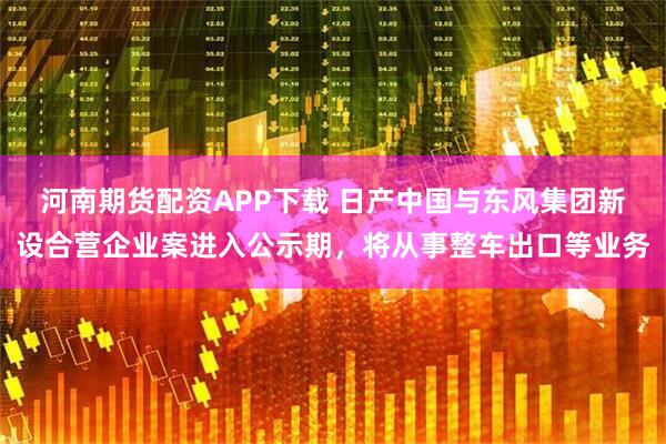 河南期货配资APP下载 日产中国与东风集团新设合营企业案进入公示期，将从事整车出口等业务