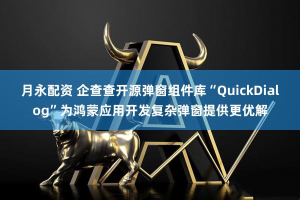 月永配资 企查查开源弹窗组件库“QuickDialog”为鸿蒙应用开发复杂弹窗提供更优解