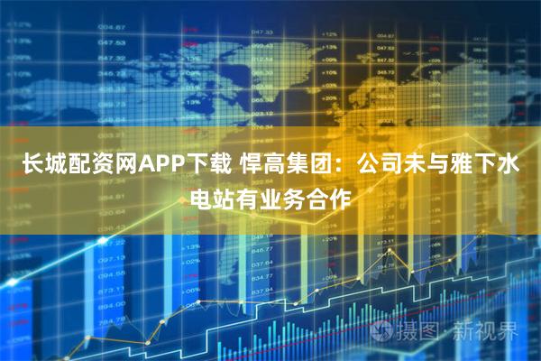 长城配资网APP下载 悍高集团：公司未与雅下水电站有业务合作