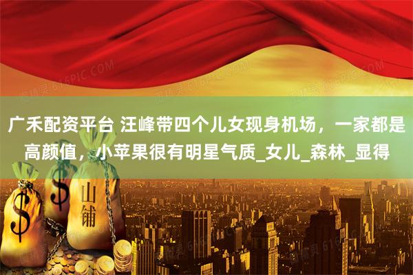 广禾配资平台 汪峰带四个儿女现身机场，一家都是高颜值，小苹果很有明星气质_女儿_森林_显得