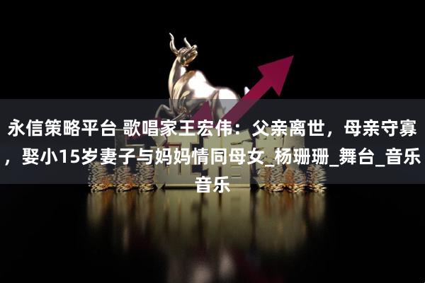 永信策略平台 歌唱家王宏伟：父亲离世，母亲守寡，娶小15岁妻子与妈妈情同母女_杨珊珊_舞台_音乐