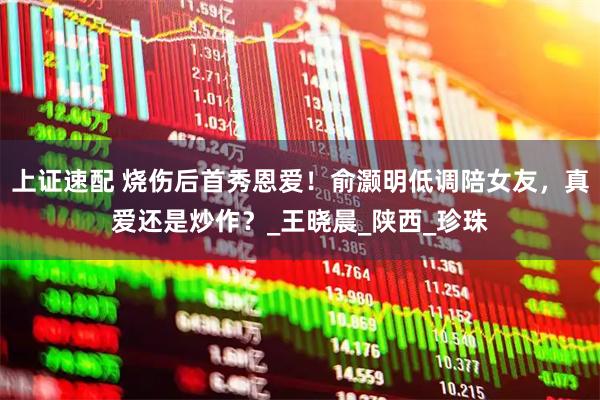 上证速配 烧伤后首秀恩爱！俞灏明低调陪女友，真爱还是炒作？_王晓晨_陕西_珍珠