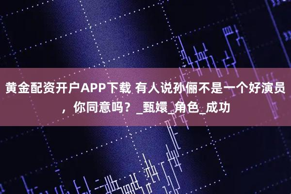 黄金配资开户APP下载 有人说孙俪不是一个好演员，你同意吗？_甄嬛_角色_成功