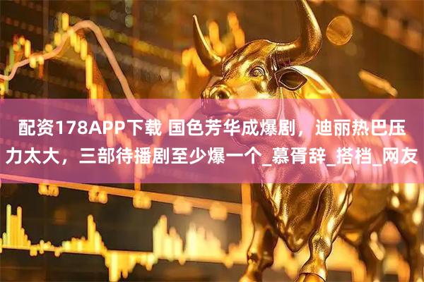 配资178APP下载 国色芳华成爆剧，迪丽热巴压力太大，三部待播剧至少爆一个_慕胥辞_搭档_网友