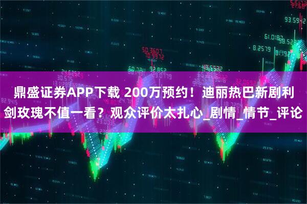 鼎盛证券APP下载 200万预约！迪丽热巴新剧利剑玫瑰不值一看？观众评价太扎心_剧情_情节_评论