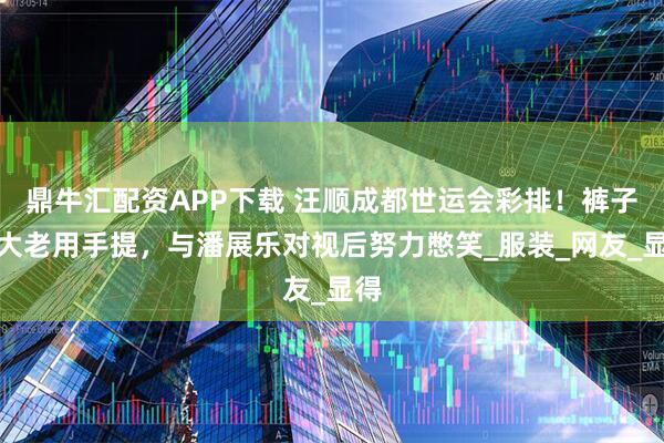 鼎牛汇配资APP下载 汪顺成都世运会彩排！裤子太大老用手提，与潘展乐对视后努力憋笑_服装_网友_显得