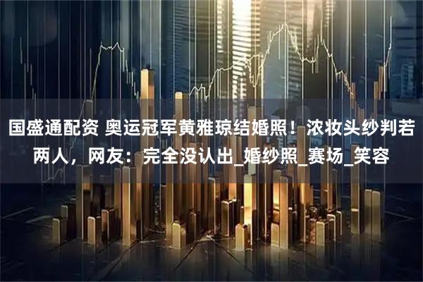 国盛通配资 奥运冠军黄雅琼结婚照！浓妆头纱判若两人，网友：完全没认出_婚纱照_赛场_笑容