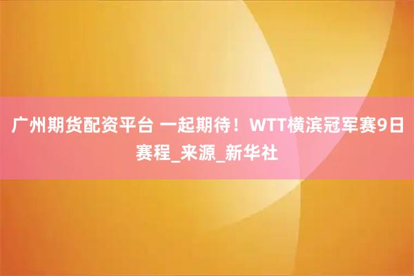 广州期货配资平台 一起期待！WTT横滨冠军赛9日赛程_来源_新华社