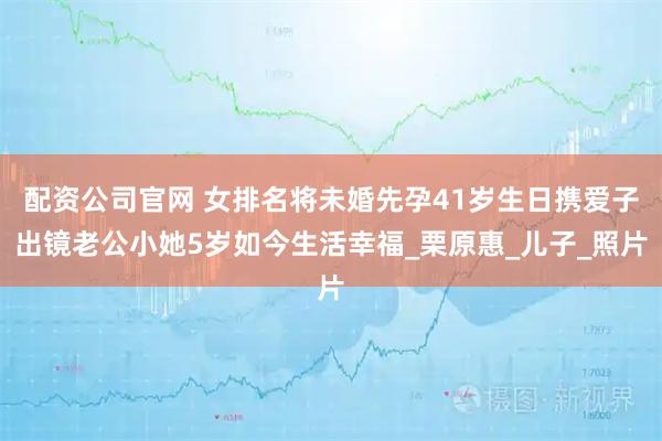 配资公司官网 女排名将未婚先孕41岁生日携爱子出镜老公小她5岁如今生活幸福_栗原惠_儿子_照片