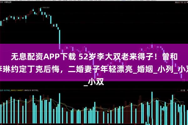无息配资APP下载 52岁李大双老来得子!曾和李琳约定丁克后悔,二婚妻子年轻漂亮_婚姻_小列_小双