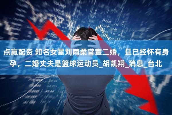 点赢配资 知名女星刘雨柔官宣二婚，且已经怀有身孕，二婚丈夫是篮球运动员_胡凯翔_消息_台北