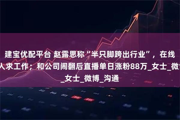 建宝优配平台 赵露思称“半只脚跨出行业”，在线为经纪人求工作；和公司闹翻后直播单日涨粉88万_女士_微博_沟通