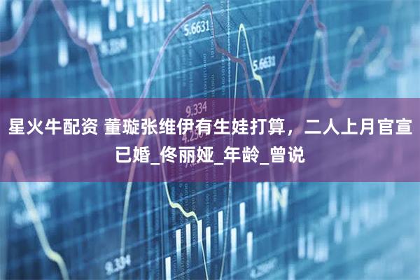 星火牛配资 董璇张维伊有生娃打算，二人上月官宣已婚_佟丽娅_年龄_曾说