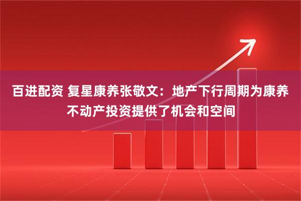 百进配资 复星康养张敬文：地产下行周期为康养不动产投资提供了机会和空间