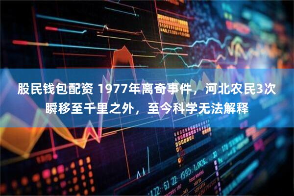 股民钱包配资 1977年离奇事件,河北农民3次瞬移至千里之外,至今科学无法解释