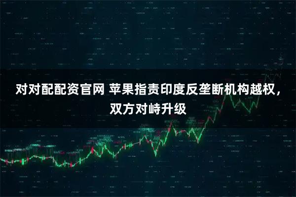 对对配配资官网 苹果指责印度反垄断机构越权，双方对峙升级