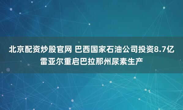 北京配资炒股官网 巴西国家石油公司投资8.7亿雷亚尔重启巴拉那州尿素生产