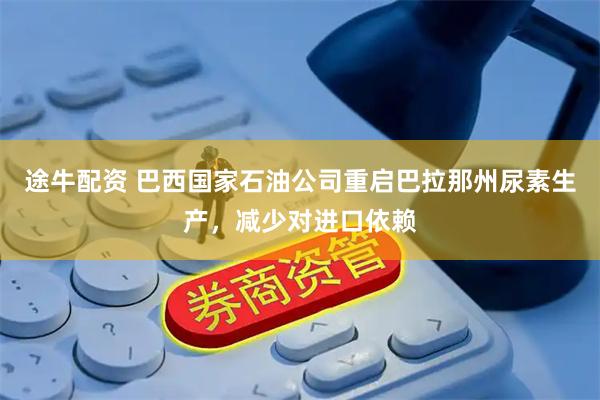 途牛配资 巴西国家石油公司重启巴拉那州尿素生产，减少对进口依赖