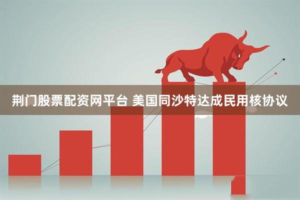 荆门股票配资网平台 美国同沙特达成民用核协议